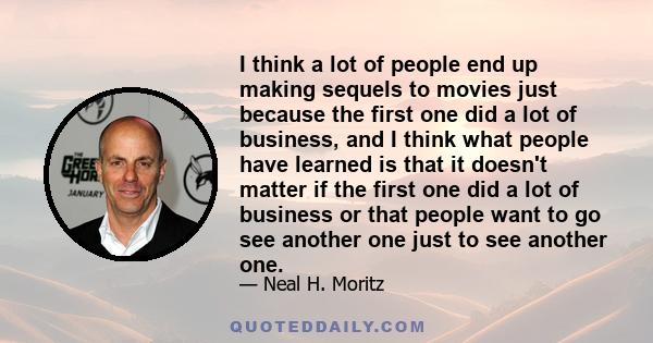 I think a lot of people end up making sequels to movies just because the first one did a lot of business, and I think what people have learned is that it doesn't matter if the first one did a lot of business or that