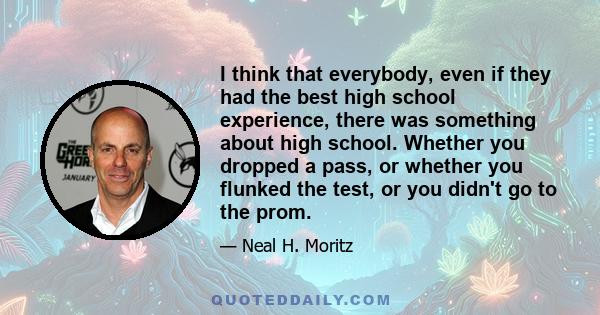 I think that everybody, even if they had the best high school experience, there was something about high school. Whether you dropped a pass, or whether you flunked the test, or you didn't go to the prom.