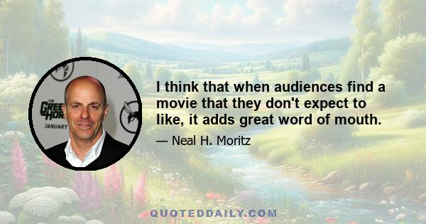 I think that when audiences find a movie that they don't expect to like, it adds great word of mouth.