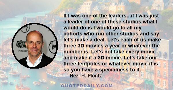 If I was one of the leaders...if I was just a leader of one of these studios what I would do is I would go to all my cohorts who run other studios and say let's make a deal. Let's each of us make three 3D movies a year