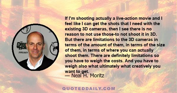 If I'm shooting actually a live-action movie and I feel like I can get the shots that I need with the existing 3D cameras, then I see there is no reason to not use those-to not shoot it in 3D. But there are limitations