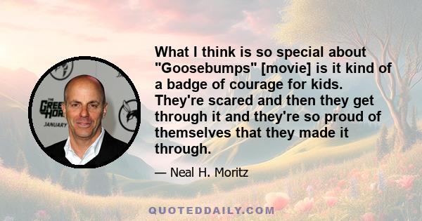 What I think is so special about Goosebumps [movie] is it kind of a badge of courage for kids. They're scared and then they get through it and they're so proud of themselves that they made it through.