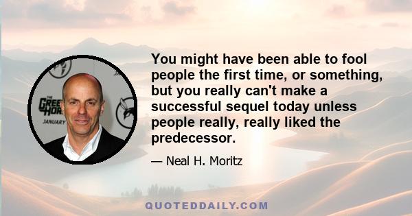 You might have been able to fool people the first time, or something, but you really can't make a successful sequel today unless people really, really liked the predecessor.