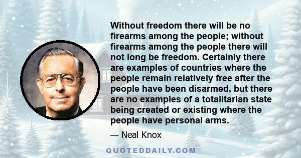 Without freedom there will be no firearms among the people; without firearms among the people there will not long be freedom. Certainly there are examples of countries where the people remain relatively free after the