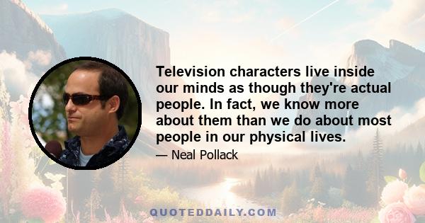 Television characters live inside our minds as though they're actual people. In fact, we know more about them than we do about most people in our physical lives.