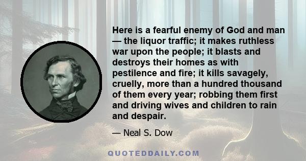 Here is a fearful enemy of God and man — the liquor traffic; it makes ruthless war upon the people; it blasts and destroys their homes as with pestilence and fire; it kills savagely, cruelly, more than a hundred