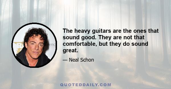 The heavy guitars are the ones that sound good. They are not that comfortable, but they do sound great.