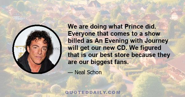 We are doing what Prince did. Everyone that comes to a show billed as An Evening with Journey will get our new CD. We figured that is our best store because they are our biggest fans.