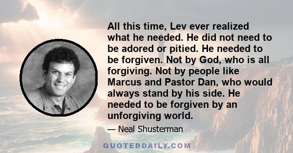 All this time, Lev ever realized what he needed. He did not need to be adored or pitied. He needed to be forgiven. Not by God, who is all forgiving. Not by people like Marcus and Pastor Dan, who would always stand by