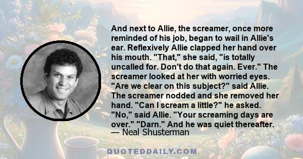 And next to Allie, the screamer, once more reminded of his job, began to wail in Allie's ear. Reflexively Allie clapped her hand over his mouth. That, she said, is totally uncalled for. Don't do that again. Ever. The