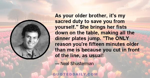 As your older brother, it's my sacred duty to save you from yourself. She brings her fists down on the table, making all the dinner plates jump. The ONLY reason you're fifteen minutes older than me is because you cut in 