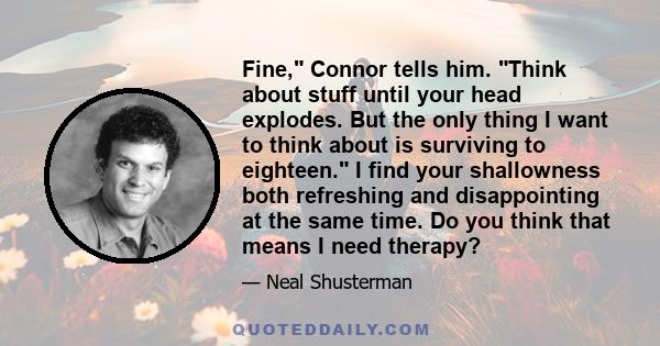 Fine, Connor tells him. Think about stuff until your head explodes. But the only thing I want to think about is surviving to eighteen. I find your shallowness both refreshing and disappointing at the same time. Do you