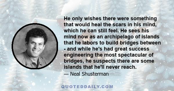 He only wishes there were something that would heal the scars in his mind, which he can still feel. He sees his mind now as an archipelago of islands that he labors to build bridges between - and while he's had great