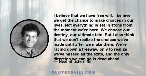 I believe that we have free will. I believe we get the chance to make choices in our lives. Not everything is set in stone from the moment we're born. We choose our destiny, our ultimate fate. But I also think that we