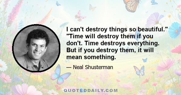 I can't destroy things so beautiful. Time will destroy them if you don't. Time destroys everything. But if you destroy them, it will mean something.