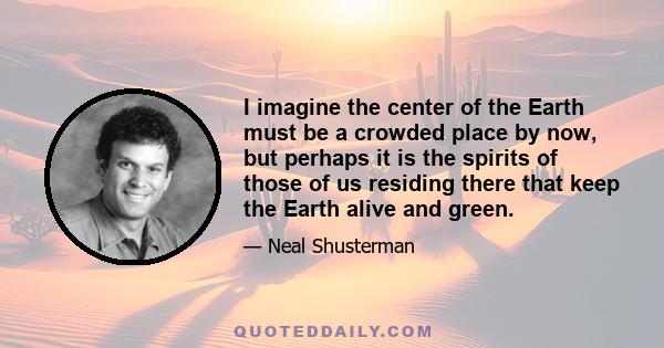 I imagine the center of the Earth must be a crowded place by now, but perhaps it is the spirits of those of us residing there that keep the Earth alive and green.