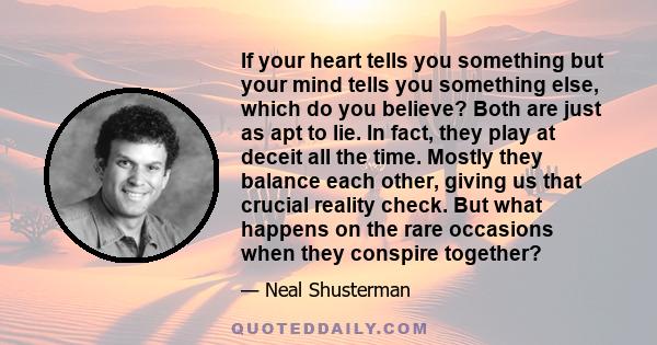 If your heart tells you something but your mind tells you something else, which do you believe? Both are just as apt to lie. In fact, they play at deceit all the time. Mostly they balance each other, giving us that