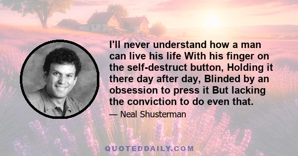 I'll never understand how a man can live his life With his finger on the self-destruct button, Holding it there day after day, Blinded by an obsession to press it But lacking the conviction to do even that.