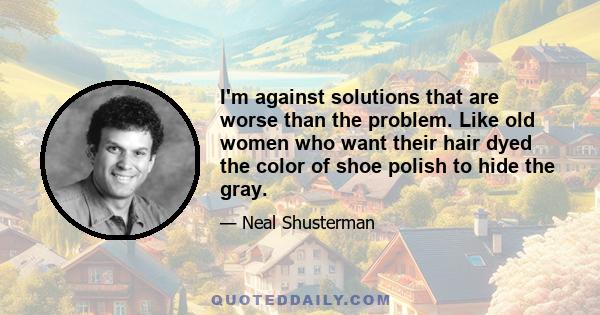 I'm against solutions that are worse than the problem. Like old women who want their hair dyed the color of shoe polish to hide the gray.