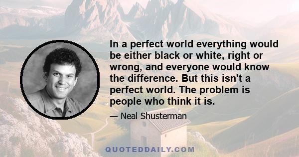 In a perfect world everything would be either black or white, right or wrong, and everyone would know the difference. But this isn't a perfect world. The problem is people who think it is.