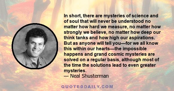 In short, there are mysteries of science and of soul that will never be understood no matter how hard we measure, no matter how strongly we believe, no matter how deep our think tanks and how high our aspirations. But