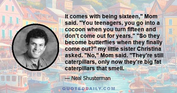 It comes with being sixteen, Mom said. You teenagers, you go into a cocoon when you turn fifteen and don't come out for years. So they become butterflies when they finally come out? my little sister Christina asked. No, 