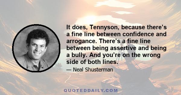 It does, Tennyson, because there’s a fine line between confidence and arrogance. There’s a fine line between being assertive and being a bully. And you’re on the wrong side of both lines.