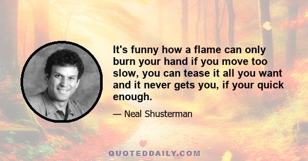 It's funny how a flame can only burn your hand if you move too slow, you can tease it all you want and it never gets you, if your quick enough.