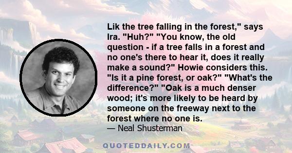 Lik the tree falling in the forest, says Ira. Huh? You know, the old question - if a tree falls in a forest and no one's there to hear it, does it really make a sound? Howie considers this. Is it a pine forest, or oak?