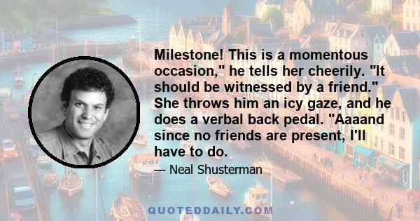 Milestone! This is a momentous occasion, he tells her cheerily. It should be witnessed by a friend. She throws him an icy gaze, and he does a verbal back pedal. Aaaand since no friends are present, I'll have to do.