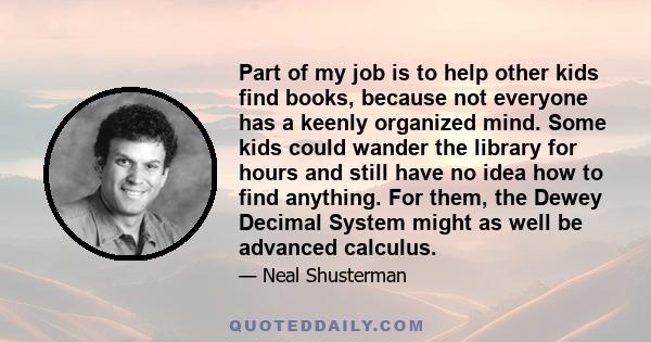 Part of my job is to help other kids find books, because not everyone has a keenly organized mind. Some kids could wander the library for hours and still have no idea how to find anything. For them, the Dewey Decimal