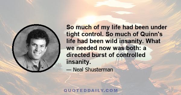 So much of my life had been under tight control. So much of Quinn's life had been wild insanity. What we needed now was both: a directed burst of controlled insanity.