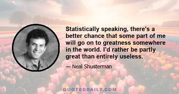 Statistically speaking, there's a better chance that some part of me will go on to greatness somewhere in the world. I'd rather be partly great than entirely useless.