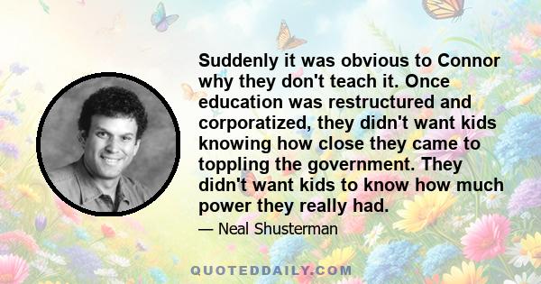 Suddenly it was obvious to Connor why they don't teach it. Once education was restructured and corporatized, they didn't want kids knowing how close they came to toppling the government. They didn't want kids to know