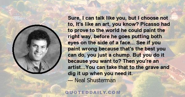 Sure, I can talk like you, but I choose not to, It's like an art, you know? Picasso had to prove to the world he could paint the right way, before he goes putting both eyes on the side of a face... See if you paint