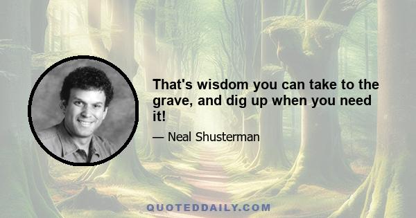 That's wisdom you can take to the grave, and dig up when you need it!