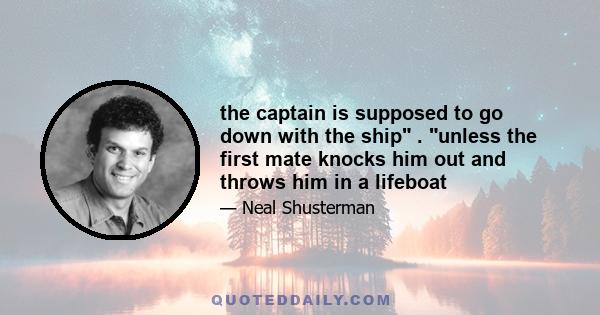 the captain is supposed to go down with the ship . unless the first mate knocks him out and throws him in a lifeboat