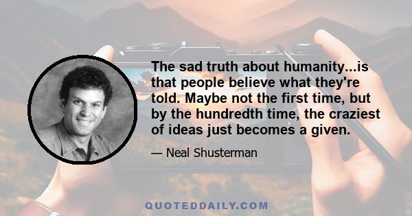 The sad truth about humanity...is that people believe what they're told. Maybe not the first time, but by the hundredth time, the craziest of ideas just becomes a given.