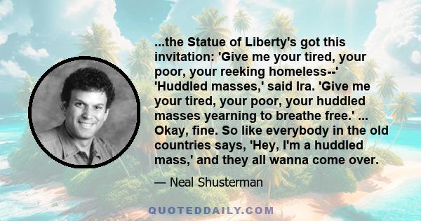 ...the Statue of Liberty's got this invitation: 'Give me your tired, your poor, your reeking homeless--' 'Huddled masses,' said Ira. 'Give me your tired, your poor, your huddled masses yearning to breathe free.' ...