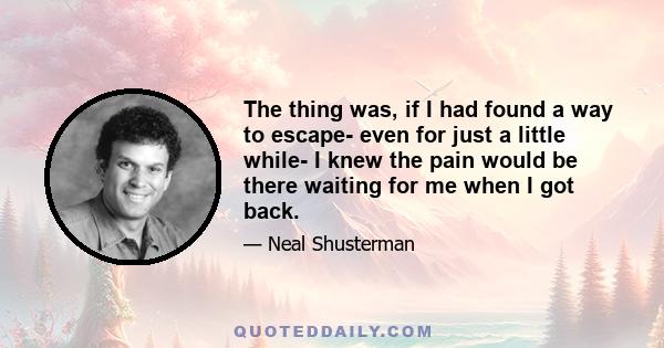 The thing was, if I had found a way to escape- even for just a little while- I knew the pain would be there waiting for me when I got back.