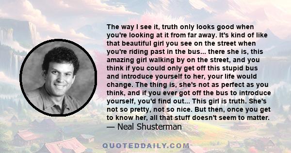 The way I see it, truth only looks good when you're looking at it from far away. It's kind of like that beautiful girl you see on the street when you're riding past in the bus... there she is, this amazing girl walking