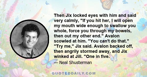 Then Jix locked eyes with him and said very calmly, If you hit her, I will open my mouth wide enough to swallow you whole, force you through my bowels, then out my other end. Avalon scowled at him. You can't do that.