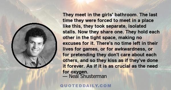 They meet in the girls' bathroom. The last time they were forced to meet in a place like this, they took separate, isolated stalls. Now they share one. They hold each other in the tight space, making no excuses for it.