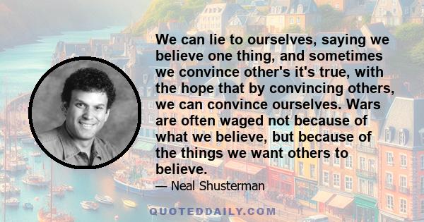 We can lie to ourselves, saying we believe one thing, and sometimes we convince other's it's true, with the hope that by convincing others, we can convince ourselves. Wars are often waged not because of what we believe, 