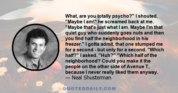 What, are you totally psycho? I shouted. Maybe I am! he screamed back at me. Maybe that's just what I am. Maybe I'm that quiet guy who suddenly goes nuts and then you find half the neighborhood in his freezer. I gotta