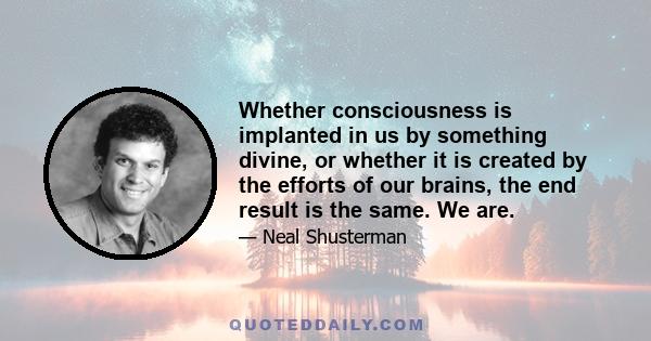 Whether consciousness is implanted in us by something divine, or whether it is created by the efforts of our brains, the end result is the same. We are.