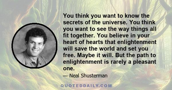 You think you want to know the secrets of the universe. You think you want to see the way things all fit together. You believe in your heart of hearts that enlightenment will save the world and set you free. Maybe it