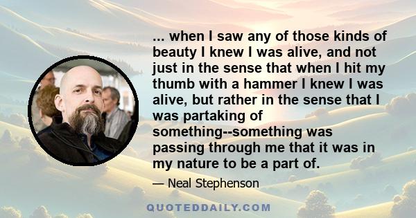 ... when I saw any of those kinds of beauty I knew I was alive, and not just in the sense that when I hit my thumb with a hammer I knew I was alive, but rather in the sense that I was partaking of something--something