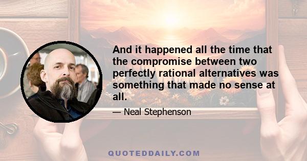 And it happened all the time that the compromise between two perfectly rational alternatives was something that made no sense at all.