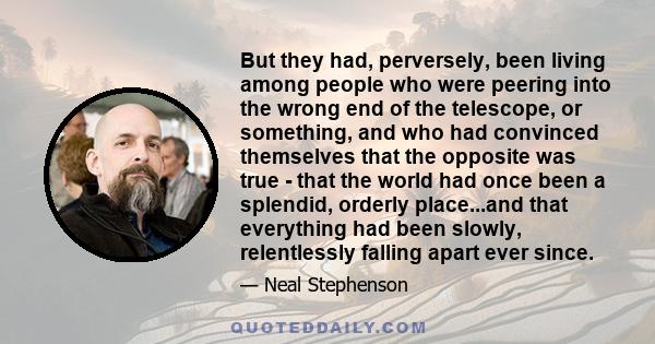 But they had, perversely, been living among people who were peering into the wrong end of the telescope, or something, and who had convinced themselves that the opposite was true - that the world had once been a